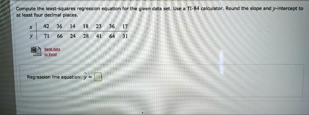 Compute the least-squares regression equation for the given data set. Use a TI-84 calculator. Round the slope and y-intercept to at least four decimal places.

x | 42 | 36 | 14 | 18 | 23 | 36 | 17
y | 71 | 66 | 24 | 28 | 41 | 64 | 31

Regression line equation: ? =