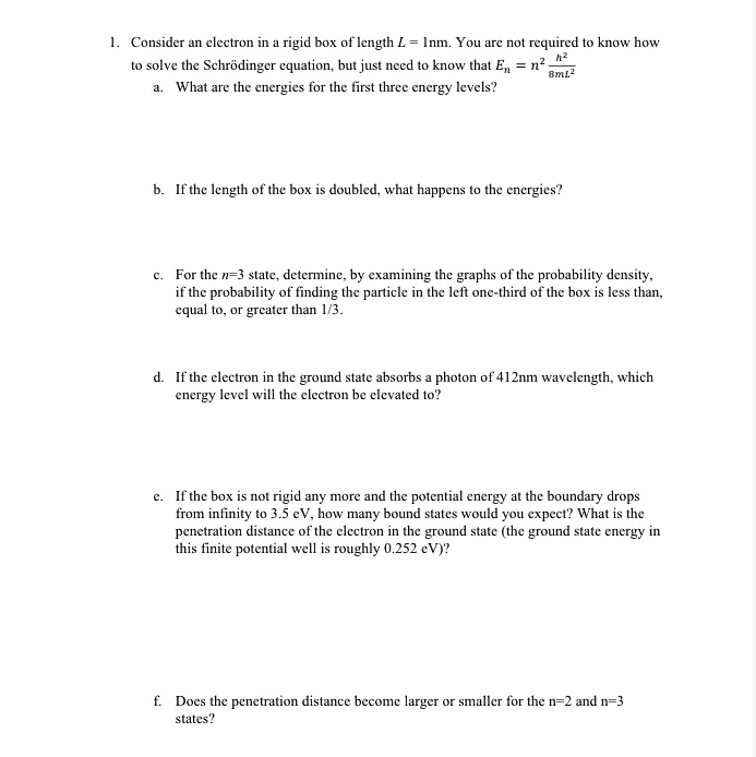 1. Consider an electron in a rigid box of length L = 1nm. You are not required to know how to solve the Schrödinger equation, but just need to know that En = n^2 * h^2 / (8mL^2)
a. What are the energies for the first three energy levels?

b. If the length of the box is doubled, what happens to the energies?

c. For the n=3 state, determine, by examining the graphs of the probability density, if the probability of finding the particle in the left one-third of the box is less than, equal to, or greater than 1/3.

d. If the electron in the ground state absorbs a photon of 412nm wavelength, which energy level will the electron be elevated to?

e. If the box is not rigid any more and the potential energy at the boundary drops from infinity to 3.5 eV, how many bound states would you expect? What is the penetration distance of the electron in the ground state (the ground state energy in this finite potential well is roughly 0.252 eV)?

f. Does the penetration distance become larger or smaller for the n=2 and n=3 states?