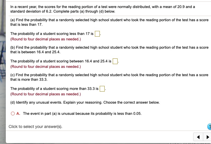 In a recent year, the scores for the reading portion of a test were normally distributed, with a mean of 20.9 and a standard deviation of 6.2. Complete parts (a) through (d) below.

(a) Find the probability that a randomly selected high school student who took the reading portion of the test has a score that is less than 17.

The probability of a student scoring less than 17 is .
(Round to four decimal places as needed.)

(b) Find the probability that a randomly selected high school student who took the reading portion of the test has a score that is between 16.4 and 25.4.

The probability of a student scoring between 16.4 and 25.4 is .
(Round to four decimal places as needed.)

(c) Find the probability that a randomly selected high school student who took the reading portion of the test has a score that is more than 33.3.

The probability of a student scoring more than 33.3 is .
(Round to four decimal places as needed.)

(d) Identify any unusual events. Explain your reasoning. Choose the correct answer below.

A. The event in part (a) is unusual because its probability is less than 0.05.

Click to select your answer(s).