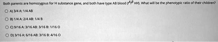 Both parents are homozygous for H substance gene, and both have type AB blood (I^A I^B HH). What will be the phenotypic ratio of their children?
A) 3/4 A: 1/4 AB
B) 1/4 A: 2/4 AB: 1/4 B
C) 9/16 A: 3/16 AB: 3/16 B: 1/16 O
D) 3/16 A: 6/16 AB: 3/16 B: 4/16 O