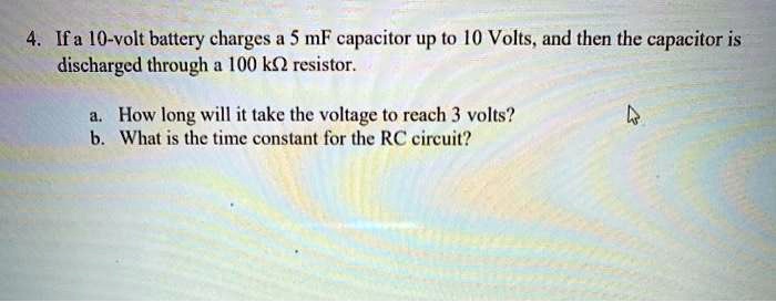 4. If a 10-volt battery charges a 5 mF capacitor up to 10 Volts, and then the capacitor is discharged through a 100 k? resistor.

a. How long will it take the voltage to reach 3 volts?
b. What is the time constant for the RC circuit?