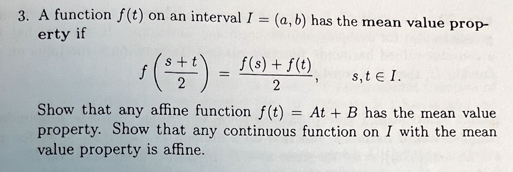 3. A function f(t) on an interval I = (a, b) has the mean value property if

    f((s+t)/(2)) = (f(s) + f(t))/(2),      s, t ∈ I.
 Show that any affine function f(t) = At + B has the mean value property. Show that any continuous function on I with the mean value property is affine.