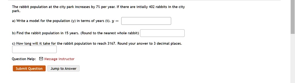 The rabbit population at the city park increases by 7% per year. If there are intially 402 rabbits in the city park.
a) Write a model for the population (y) in terms of years (t). y =
b) Find the rabbit population in 15 years. (Round to the nearest whole rabbit)
c) How long will it take for the rabbit population to reach 3167. Round your answer to 3 decimal places.
Question Help: Message instructor
Submit Question Jump to Answer
