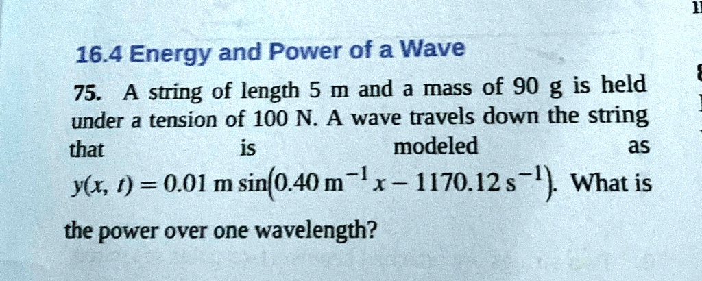 16.4 Energy and Power of a Wave
75. A string of length 5 m and a mass of 90 g is held
under a tension of 100 N. A wave travels down the string
that is modeled as
y(x, t) = 0.01 m sin(0.40 m^-1 x - 1170.12 s^-1). What is
the power over one wavelength?