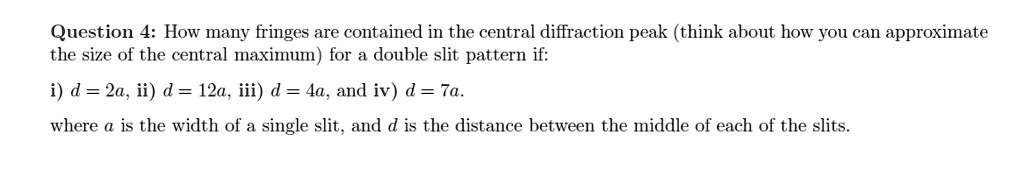 How many fringes are contained in the central diffraction peak (think about how you can approximate the size of the central maximum) for a double slit pattern if:
i) d = 2a, ii) d = 12a, iii) d = 4a, and iv) d = 7a.
where a is the width of a single slit, and d is the distance between the middle of each of the slits.