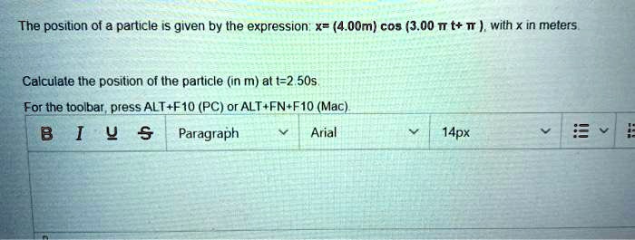 The position of a particle is given by the expression: x = (4.00 m) cos( 3.00 π t + π), with x in meters.
Calculate the position of the particle (in m) at t = 2.50 s.
For the toolbar, press ALT+F10 (PC) or ALT+FN+F10 (Mac).