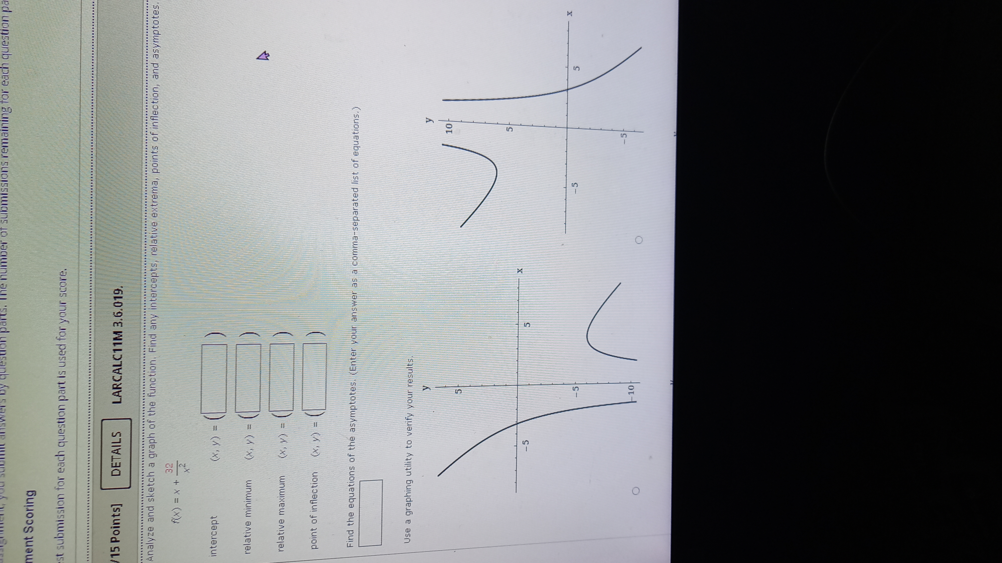 Analyze and sketch a graph of the function. Find any intercepts, relative extrema, points of inflection, and asymptotes.

f(x) = x + 32/x^2

intercept (x, y) =

relative minimum (x, y) =

relative maximum (x, y) =

point of inflection (x, y) =

Find the equations of the asymptotes. (Enter your answer as a comma-separated list of equations.)

Use a graphing utility to verify your results.