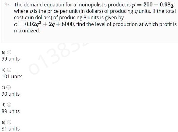 The demand equation for a monopolist's product is p = 200 - 0.98q, where p is the price per unit (in dollars) of producing q units. If the total cost c (in dollars) of producing q units is given by c = 0.02q^2 + 2q + 8000, find the level of production at which profit is maximized.
a) 99 units
b) 101 units
c) 90 units
d) 89 units
e) 81 units
