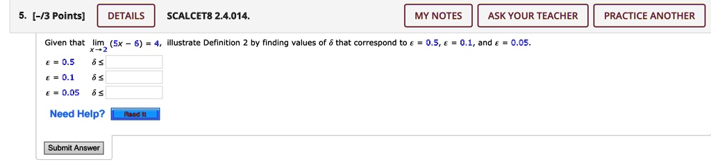 5. [-/3 Points]
DETAILS
SCALCET8 2.4.014.
MY NOTES
ASK YOUR TEACHER
PRACTICE ANOTHER
Given that limx → 2 (5x - 6) = 4, illustrate Definition 2 by finding values of δ that correspond to ϵ = 0.5, ϵ = 0.1, and ϵ = 0.05.
ϵ = 0.5
δ≤
ϵ = 0.1
δ≤
ϵ = 0.05
δ≤
Need Help?
Read It
Submit Answer