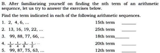 B. After familiarizing yourself on finding the nth term of an arithmetic sequence, let us try to answer the exercises below.
Find the term indicated in each of the following arithmetic sequences.
1. 2, 4, 6, ... 15th term 
2. 13, 16, 19, 22, ... 25th term 
3. 99, 88, 77, 66, ... 18th term
4. 1/8, 1/4, 3/8, 1/2, ... 20th term 
5. 99, 87, 75, 63, ... 12th term 