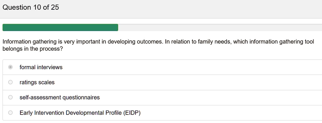 Information gathering is very important in developing outcomes. In relation to family needs, which information gathering tool belongs in the process?

formal interviews
ratings scales
self-assessment questionnaires
Early Intervention Developmental Profile (EIDP)