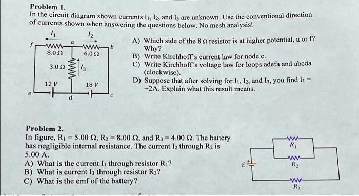 Problem 1.
In the circuit diagram shown currents I1, I2, and I3 are unknown. Use the conventional direction
of currents shown when answering the questions below. No mesh analysis!
I1
I2
a
f
WWW
8.0 ?
WWW
6.0 ?
b
I3
12 V
18 V
c
d
3.0 ?
A) Which side of the 8 ? resistor is at higher potential, a or f?
Why?
B) Write Kirchhoff's current law for node c.
C) Write Kirchhoff's voltage law for loops adefa and abcda
(clockwise).
D) Suppose that after solving for I1, I2, and I3, you find I1 = 
-2A. Explain what this result means.
Problem 2.
In figure, R1 = 5.00 ?, R2 = 8.00 ?, and R3 = 4.00 ?. The battery
has negligible internal resistance. The current I2 through R2 is
5.00 A.
A) What is the current I1 through resistor R1?
B) What is current I3 through resistor R3?
C) What is the emf of the battery?
R1
R2
R3