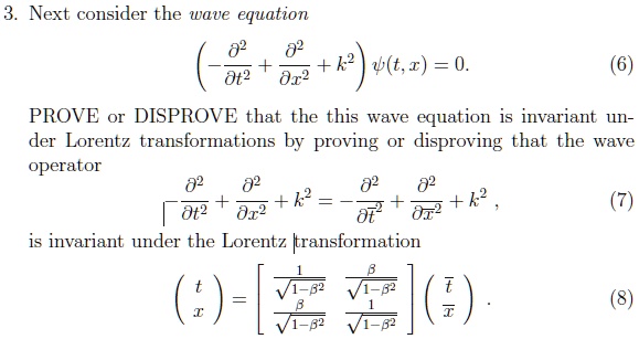 3. Next consider the wave equation

(-?²/?t² + ?²/?x² + k²) ?(t, x) = 0. (6)

PROVE or DISPROVE that the this wave equation is invariant under Lorentz transformations by proving or disproving that the wave operator
-?²/?t² + ?²/?x² + k² = -?²/?t?² + ?²/?x?² + k², (7)

is invariant under the Lorentz transformation

? t ? = ? 1/?(1-?²) ?/?(1-?²) ? ? t? ?. (8)
? x ? ? ?/?(1-?²) 1/?(1-?²) ? ? x? ?