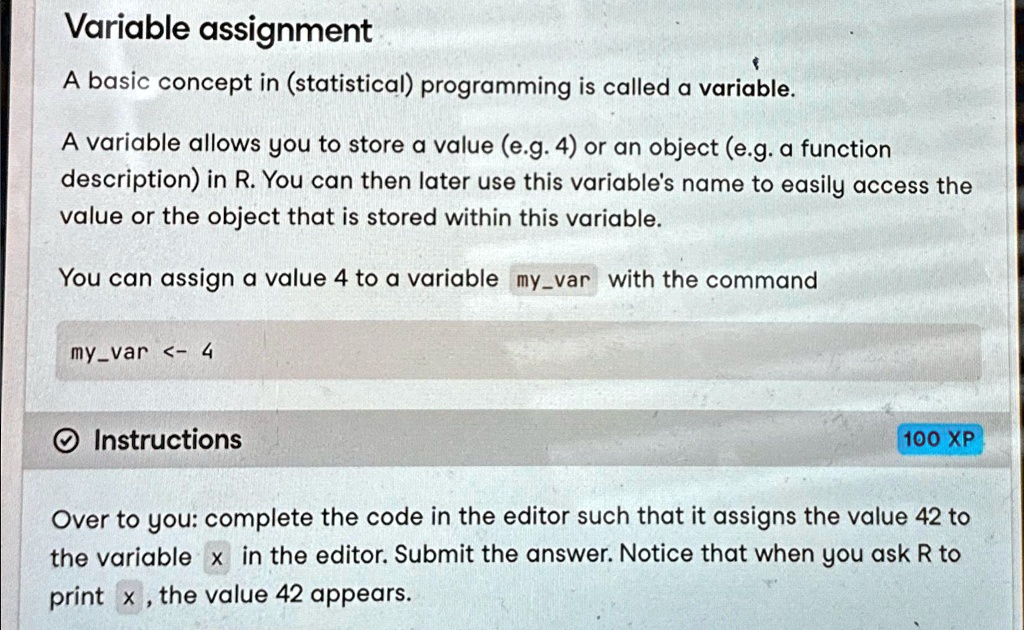Variable assignment
A basic concept in (statistical) programming is called a variable.
A variable allows you to store a value (e.g. 4) or an object (e.g. a function
description) in R. You can then later use this variable's name to easily access the
value or the object that is stored within this variable.
You can assign a value 4 to a variable myvar with the command
myvar <- 4
Instructions
100 XP
Over to you: complete the code in the editor such that it assigns the value 42 to
the variable x in the editor. Submit the answer. Notice that when you ask R to
print x, the value 42 appears.