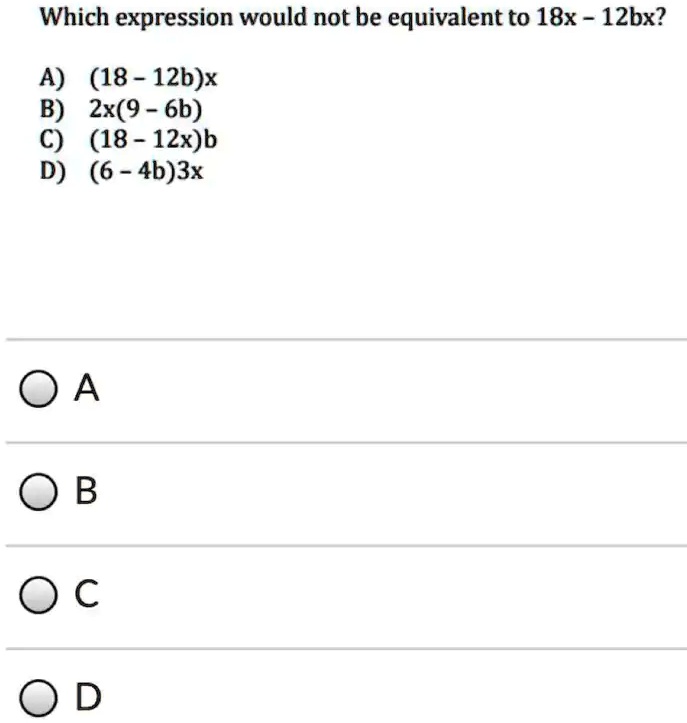 Which expression would not be equivalent to 18x - 12bx?
A) (18 - 12b)x
B) 2x(9 - 6b)
C) (18 - 12x)b
D) (6 - 4b)3x