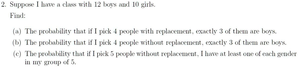 2. Suppose I have a class with 12 boys and 10 girls.
Find:
(a) The probability that if I pick 4 people with replacement, exactly 3 of them are boys.
(b) The probability that if I pick 4 people without replacement, exactly 3 of them are boys.
(c) The probability that if I pick 5 people without replacement, I have at least one of each gender
in my group of 5.