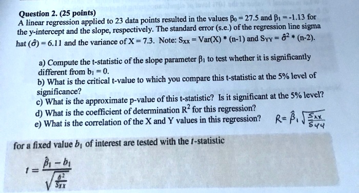 Question 2. (25 points)
A linear regression applied to 23 data points resulted in the values ?? = 27.5 and ?? = -1.13 for the y-intercept and the slope, respectively. The standard error (s.e.) of the regression line sigma hat (??) = 6.11 and the variance of X = 7.3. Note: Sxx = Var(X) * (n-1) and Syy = ??² * (n-2).
a) Compute the t-statistic of the slope parameter ?? to test whether it is significantly different from b? = 0.
b) What is the critical t-value to which you compare this t-statistic at the 5% level of significance?
c) What is the approximate p-value of this t-statistic? Is it significant at the 5% level?
d) What is the coefficient of determination R² for this regression?
e) What is the correlation of the X and Y values in this regression? R = ??? ?(Sxx ? Syy)
for a fixed value b? of interest are tested with the t-statistic
t = (??? - b?) ? ?(??² ? Sxx)