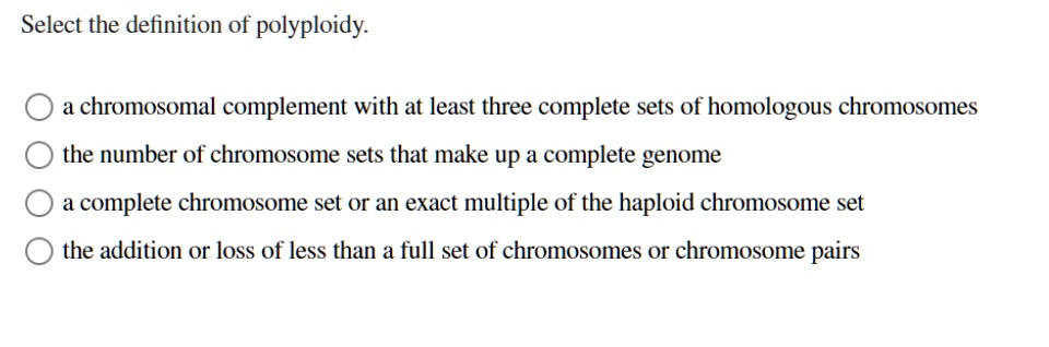 Select the definition of polyploidy.

a chromosomal complement with at least three complete sets of homologous chromosomes
the number of chromosome sets that make up a complete genome
a complete chromosome set or an exact multiple of the haploid chromosome set
the addition or loss of less than a full set of chromosomes or chromosome pairs
