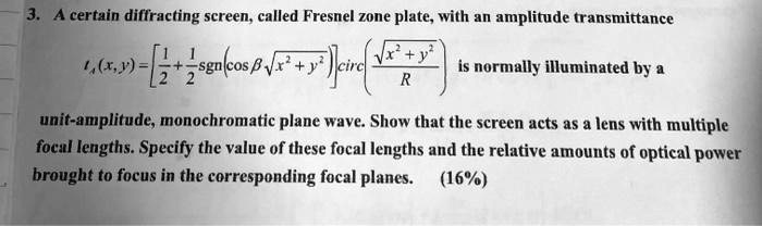 A certain diffracting screen, called Fresnel zone plate, with an amplitude transmittance T(x,y) = [1/2 + 1/2 sgn(cos(? ?(x^2 + y^2))) ] circ( ?(x^2 + y^2) / R ) is normally illuminated by a unit-amplitude, monochromatic plane wave. Show that the screen acts as a lens with multiple focal lengths. Specify the value of these focal lengths and the relative amounts of optical power brought to focus in the corresponding focal planes.