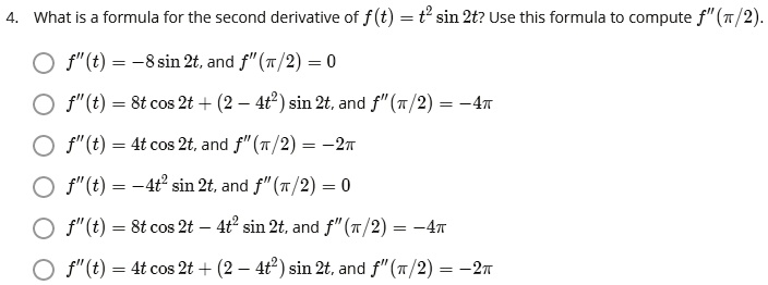 4. What is a formula for the second derivative of f(t) = t^2 sin 2t? Use this formula to compute f"(?/2).
f"(t) = -8 sin 2t, and f"(?/2) = 0
f"(t) = 8t cos 2t + (2 - 4t^2) sin 2t, and f"(?/2) = -4?
f"(t) = 4t cos 2t, and f"(?/2) = -2?
f"(t) = -4t^2 sin 2t, and f"(?/2) = 0
f"(t) = 8t cos 2t – 4t^2 sin 2t, and f"(?/2) = -4?
f"(t) = 4t cos 2t + (2 - 4t^2) sin 2t, and f"(?/2) = -2?