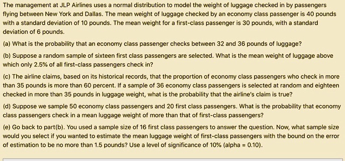 The management at JLP Airlines uses a normal distribution to model the weight of luggage checked in by passengers flying between New York and Dallas. The mean weight of luggage checked by an economy class passenger is 40 pounds with a standard deviation of 10 pounds. The mean weight for a first-class passenger is 30 pounds, with a standard deviation of 6 pounds.

(a) What is the probability that an economy class passenger checks between 32 and 36 pounds of luggage?

(b) Suppose a random sample of sixteen first class passengers are selected. What is the mean weight of luggage above which only 2.5% of all first-class passengers check in?

(c) The airline claims, based on its historical records, that the proportion of economy class passengers who check in more than 35 pounds is more than 60 percent. If a sample of 36 economy class passengers is selected at random and eighteen checked in more than 35 pounds in luggage weight, what is the probability that the airline’s claim is true?

(d) Suppose we sample 50 economy class passengers and 20 first class passengers. What is the probability that economy class passengers check in a mean luggage weight of more than that of first-class passengers?

(e) Go back to part(b). You used a sample size of 16 first class passengers to answer the question. Now, what sample size would you select if you wanted to estimate the mean luggage weight of first-class passengers with the bound on the error of estimation to be no more than 1.5 pounds? Use a level of significance of 10% (alpha = 0.10).