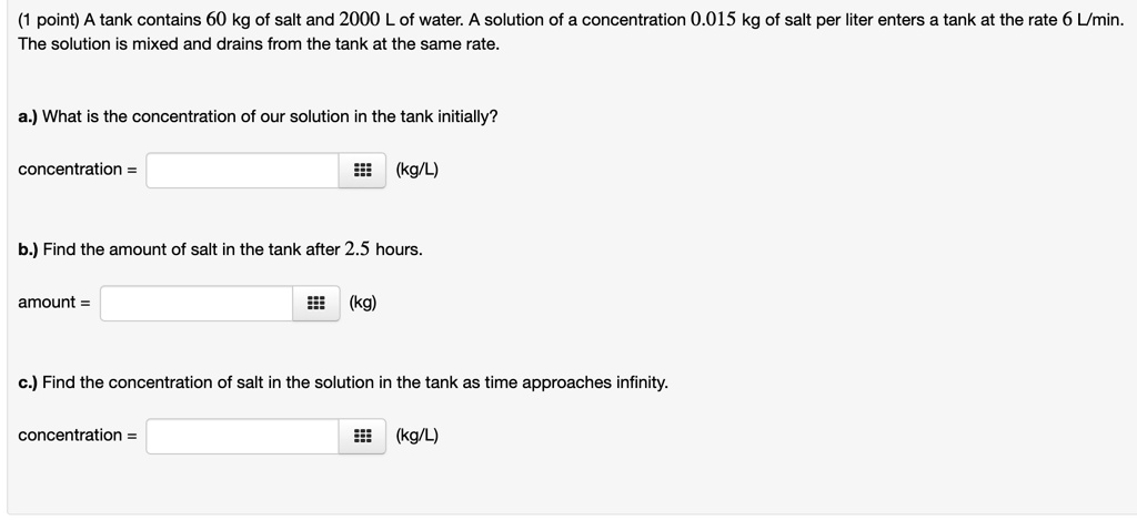 A tank contains 60 kg of salt and 2000 L of water. A solution of a concentration 0.015 kg of salt per liter enters a tank at the rate 6 L/min. The solution is mixed and drains from the tank at the same rate.

a.) What is the concentration of our solution in the tank initially?

concentration = (kg/L)

b.) Find the amount of salt in the tank after 2.5 hours.

amount = (kg)

c.) Find the concentration of salt in the solution in the tank as time approaches infinity.

concentration = (kg/L)