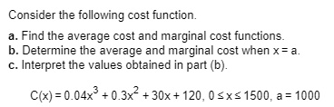 Consider the following cost function.
a. Find the average cost and marginal cost functions.
b. Determine the average and marginal cost when x = a.
c. Interpret the values obtained in part (b).
C(x) = 0.04x^3 + 0.3x^2 + 30x + 120, 0 ? x ? 1500, a = 1000
