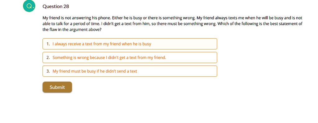 My friend is not answering his phone. Either he is busy or there is something wrong. My friend always texts me when he will be busy and is not able to talk for a period of time. I didn't get a text from him, so there must be something wrong. Which of the following is the best statement of the flaw in the argument above?

1. I always receive a text from my friend when he is busy
2. Something is wrong because I didn't get a text from my friend.
3. My friend must be busy if he didn't send a text