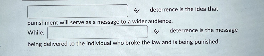 A
deterrence is the idea that
punishment will serve as a message to a wider audience.
While,
A
deterrence is the message
being delivered to the individual who broke the law and is being punished.