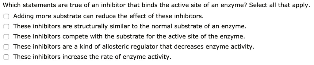 Which statements are true of an inhibitor that binds the active site of an enzyme? Select all that apply.
Adding more substrate can reduce the effect of these inhibitors.
These inhibitors are structurally similar to the normal substrate of an enzyme.
These inhibitors compete with the substrate for the active site of the enzyme.
These inhibitors are a kind of allosteric regulator that decreases enzyme activity.
These inhibitors increase the rate of enzyme activity.