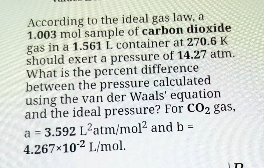 According to the ideal gas law, a 1.003 mol sample of carbon dioxide gas in a 1.561 L container at 270.6 K should exert a pressure of 14.27 atm. What is the percent difference between the pressure calculated using the van der Waals' equation and the ideal pressure? For CO2 gas, a = 3.592 L^2atm/mol^2 and b = 4.267×10^-2 L/mol.