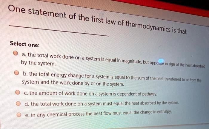 One statement of the first law of thermodynamics is that
Select one:
a. the total work done on a system is equal in magnitude, but opposite in sign of the heat absorbed
by the system.
b. the total energy change for a system is equal to the sum of the heat transferred to or from the
system and the work done by or on the system.
c. the amount of work done on a system is dependent of pathway.
d. the total work done on a system must equal the heat absorbed by the system.
e. in any chemical process the heat flow must equal the change in enthalpy.