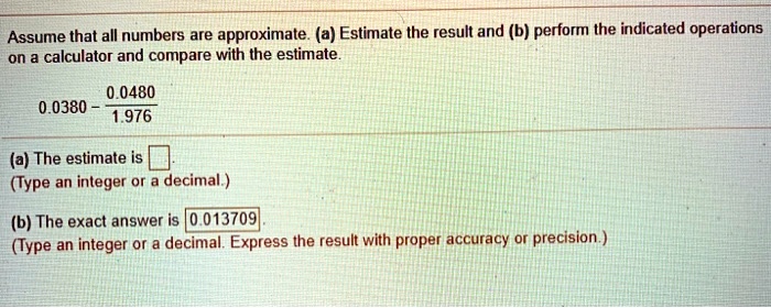 Assume that all numbers are approximate. (a) Estimate the result and (b) perform the indicated operations on a calculator and compare with the estimate.
0.0380 - frac0.04801.976
(a) The estimate is 
(Type an integer or a decimal.)
(b) The exact answer is 0.013709
(Type an integer or a decimal. Express the result with proper accuracy or precision.)