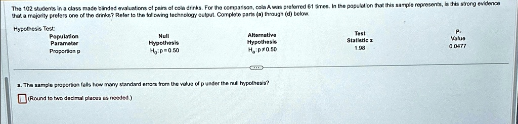 The 102 students in a class made blinded evaluations of pairs of cola drinks. For the comparison, cola A was preferred 61 times. In the population that this sample represents, is this strong evidence that a majority prefers one of the drinks? Refer to the following technology output. Complete parts (a) through (d) below.
Hypothesis Test:
Population
Parameter
Proportion p
Null
Hypothesis
Ho: p = 0.50
Alternative
Hypothesis
Ha: p ≠ 0.50
a. The sample proportion falls how many standard errors from the value of p under the null hypothesis?
(Round to two decimal places as needed.)
Test
Statistic z
1.98
P-
Value
0.0477