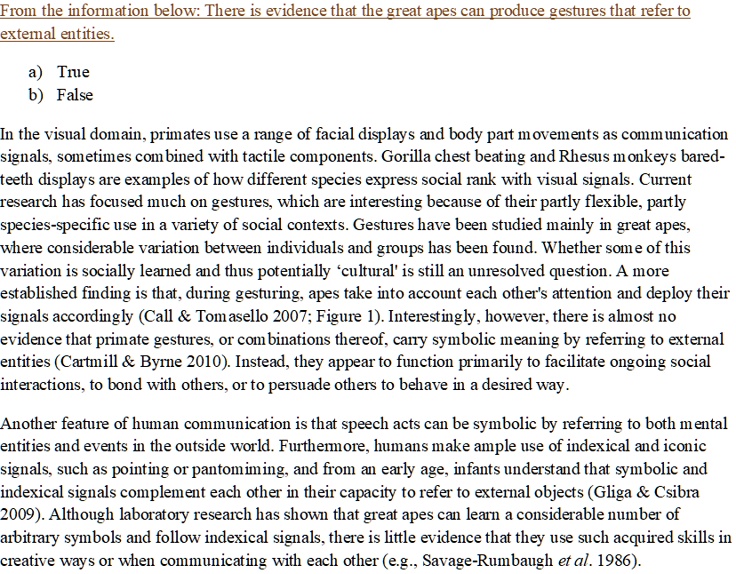 From the information below: There is evidence that the great apes can produce gestures that refer to external entities.

a) True
b) False

In the visual domain, primates use a range of facial displays and body part movements as communication signals, sometimes combined with tactile components. Gorilla chest beating and Rhesus monkeys bared-teeth displays are examples of how different species express social rank with visual signals. Current research has focused much on gestures, which are interesting because of their partly flexible, partly species-specific use in a variety of social contexts. Gestures have been studied mainly in great apes, where considerable variation between individuals and groups has been found. Whether some of this variation is socially learned and thus potentially ‘cultural’ is still an unresolved question. A more established finding is that, during gesturing, apes take into account each other's attention and deploy their signals accordingly (Call     Tomasello 2007; Figure 1). Interestingly, however, there is almost no evidence that primate gestures, or combinations thereof, carry symbolic meaning by referring to external entities (Cartmill     Byrne 2010). Instead, they appear to function primarily to facilitate ongoing social interactions, to bond with others, or to persuade others to behave in a desired way.

Another feature of human communication is that speech acts can be symbolic by referring to both mental entities and events in the outside world. Furthermore, humans make ample use of indexical and iconic signals, such as pointing or pantomiming, and from an early age, infants understand that symbolic and indexical signals complement each other in their capacity to refer to external objects (Gliga     Csibra 2009). Although laboratory research has shown that great apes can learn a considerable number of arbitrary symbols and follow indexical signals, there is little evidence that they use such acquired skills in creative ways or when communicating with each other (e.g., Savage-Rumbaugh et al. 1986).