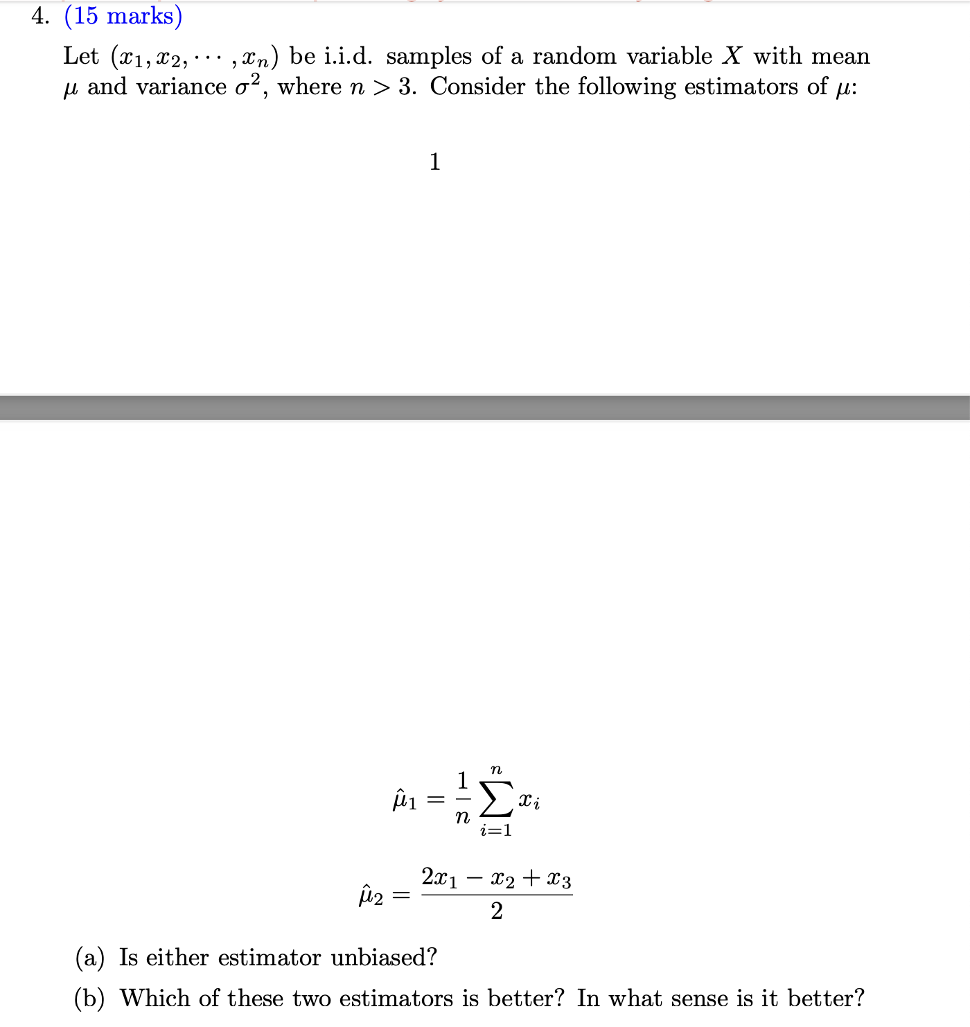 4. (15 marks)

Let (x1, x2, ..., xn) be i.i.d. samples of a random variable X with mean ? and variance ?², where n > 3. Consider the following estimators of ?:

??? = 1/n ?i=1^n x?

??? = (2x? - x? + x?) / 2

(a) Is either estimator unbiased?
(b) Which of these two estimators is better? In what sense is it better?