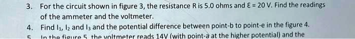 3. For the circuit shown in figure 3, the resistance R is 5.0 ohms and ? = 20 V. Find the readings of the ammeter and the voltmeter. 4. Find I?, I? and I? and the potential difference between point-b to point-e in the figure 4. 5. In the figure 5, the voltmeter reads 14V (with point-a at the higher potential) and the