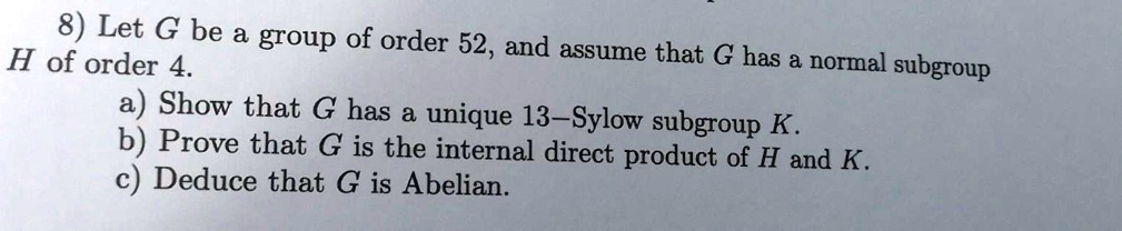 8) Let G be a group of order 52, and assume that G has a normal subgroup H of order 4.
a) Show that G has a unique 13-Sylow subgroup K.
b) Prove that G is the internal direct product of H and K.
c) Deduce that G is Abelian.