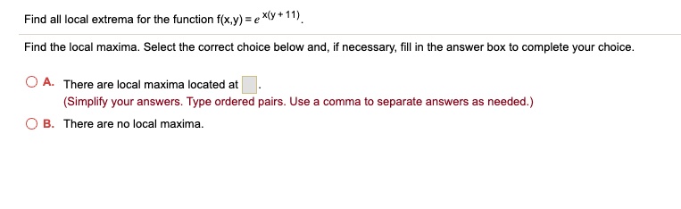 Find all local extrema for the function f(x,y) = e^x(y + 11).
Find the local maxima. Select the correct choice below and, if necessary, fill in the answer box to complete your choice.
A. There are local maxima located at
(Simplify your answers. Type ordered pairs. Use a comma to separate answers as needed.)
B. There are no local maxima.
