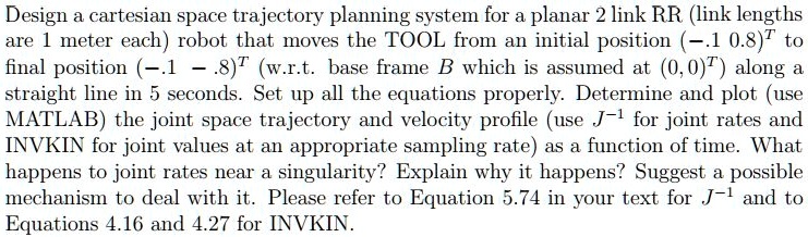 Design a cartesian space trajectory planning system for a planar 2 link RR (link lengths are 1 meter each) robot that moves the TOOL from an initial position (-.1    0.8)^T to final position (-.1    -.8)^T (w.r.t. base frame B which is assumed at (0,0)^T) along a straight line in 5 seconds. Set up all the equations properly. Determine and plot (use MATLAB) the joint space trajectory and velocity profile (use J^-1 for joint rates and INVKIN for joint values at an appropriate sampling rate) as a function of time. What happens to joint rates near a singularity? Explain why it happens? Suggest a possible mechanism to deal with it. Please refer to Equation 5.74 in your text for J^-1 and to Equations 4.16 and 4.27 for INVKIN.