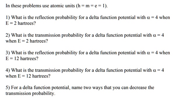 In these problems use atomic units (h = m = e = 1).

1) What is the reflection probability for a delta function potential with ? = 4 when E = 2 hartrees?

2) What is the transmission probability for a delta function potential with ? = 4 when E = 2 hartrees?

3) What is the reflection probability for a delta function potential with ? = 4 when E = 12 hartrees?

4) What is the transmission probability for a delta function potential with ? = 4 when E = 12 hartrees?

5) For a delta function potential, name two ways that you can decrease the transmission probability.