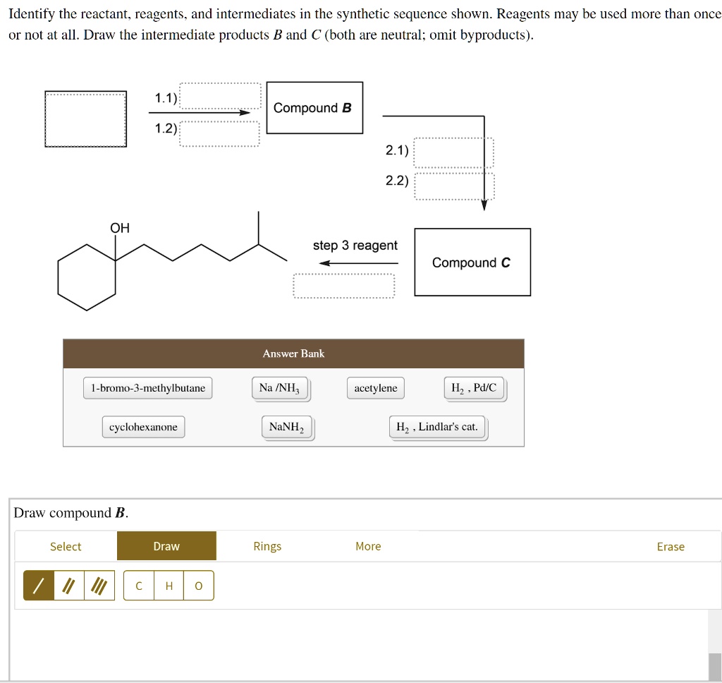 Identify the reactant, reagents, and intermediates in the synthetic sequence shown. Reagents may be used more than once or not at all. Draw the intermediate products B and C (both are neutral; omit byproducts).
1.1)
1.2)
Compound B
2.1)
2.2)
OH
step 3 reagent
Compound C
Answer Bank
1-bromo-3-methylbutane
Na /NH3
acetylene
H2 , Pd/C
cyclohexanone
NaNH2
H2 , Lindlar's cat.
Draw compound B.
Select
Draw
Rings
More
Erase
C
H
O