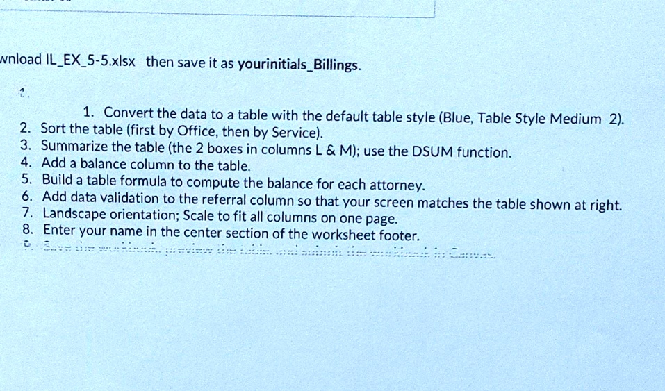 wnload ILEX5-5.xlsx then save it as yourinitialsBillings.
1. Convert the data to a table with the default table style (Blue, Table Style Medium 2).
2. Sort the table (first by Office, then by Service).
3. Summarize the table (the 2 boxes in columns L     M); use the DSUM function.
4. Add a balance column to the table.
5. Build a table formula to compute the balance for each attorney.
6. Add data validation to the referral column so that your screen matches the table shown at right.
7. Landscape orientation; Scale to fit all columns on one page.
8. Enter your name in the center section of the worksheet footer.