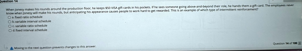 Question 14
When Jonesy makes his rounds around the production floor, he keeps 50 VISA gift cards in his pockets. If he sees someone going above-and-beyond their role, he hands them a gift card. The employees never
know when Jonesy will make his rounds, but anticipating his appearance causes people to work hard to get rewarded. This is an example of which type of intermittent reinforcement?
a. fixed ratio schedule
b. variable interval schedule
c. variable ratio schedule
d. fixed interval schedule
Moving to the next question prevents changes to this answer.
Question 14 of 100
