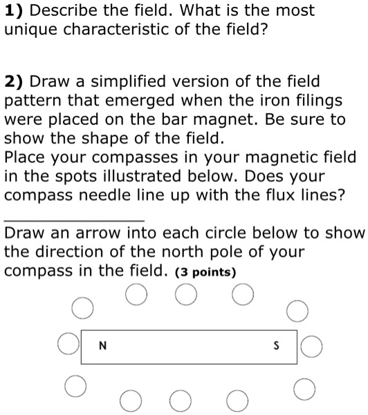 1) Describe the field. What is the most unique characteristic of the field?

2) Draw a simplified version of the field pattern that emerged when the iron filings were placed on the bar magnet. Be sure to show the shape of the field.
Place your compasses in your magnetic field in the spots illustrated below. Does your compass needle line up with the flux lines?

Draw an arrow into each circle below to show the direction of the north pole of your compass in the field. (3 points)