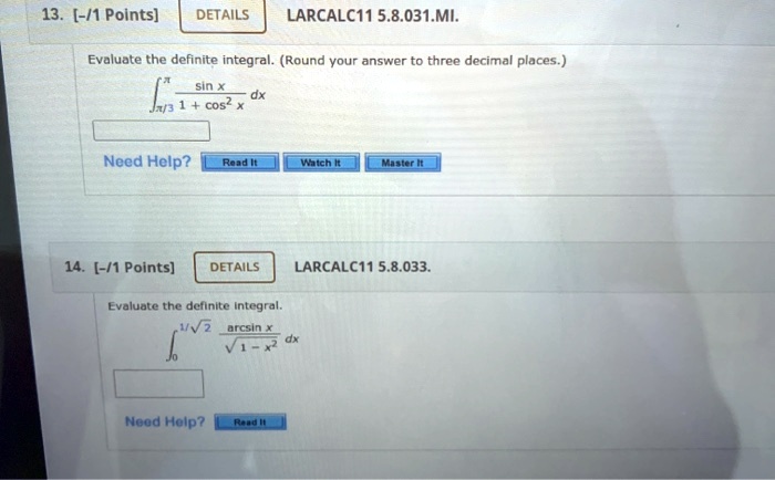 13. LARCALC11 5.8.031.MI.
Evaluate the definite integral. (Round your answer to three decimal places.)
intpi/3^pi fracsin x1 + cos^2 x dx

14. LARCALC11 5.8.033.
Evaluate the definite integral.
int0^1/sqrt2 fracarcsin xsqrt1 - x^2 dx