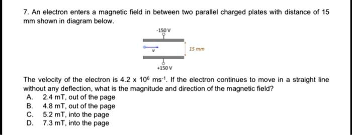 7. An electron enters a magnetic field in between two parallel charged plates with distance of 15 mm shown in diagram below.
-150 V
v
15 mm
+150 V
The velocity of the electron is 4.2 x 10^6 ms^-1. If the electron continues to move in a straight line without any deflection, what is the magnitude and direction of the magnetic field?
A. 2.4 mT, out of the page
B. 4.8 mT, out of the page
C. 5.2 mT, into the page
D. 7.3 mT, into the page