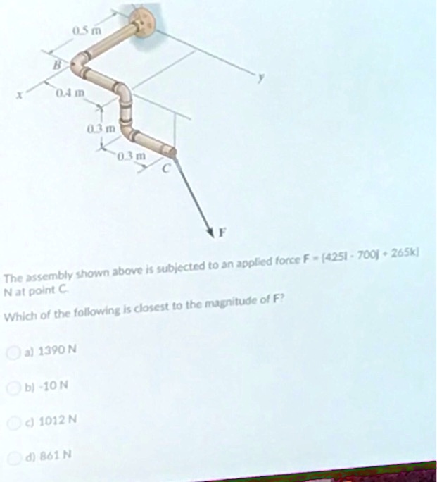 0.5 m
B
0.4 m
0.3 m
0.3 m
C
F
The assembly shown above is subjected to an applied force F = (425i - 700j + 265k) N at point C.
Which of the following is closest to the magnitude of F?
a) 1390 N
b) -10 N
c) 1012 N
d) 861 N