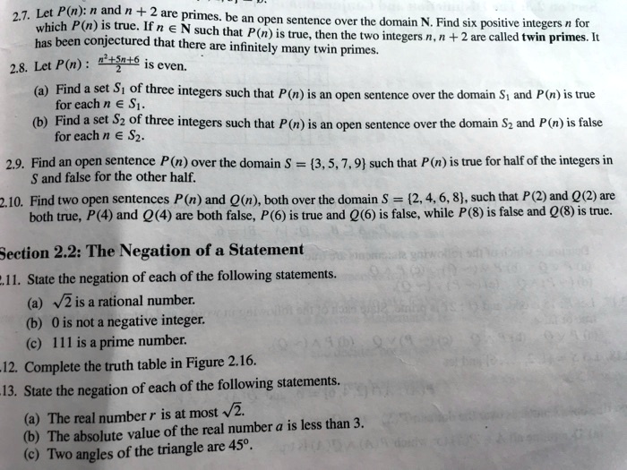 2.7. Let P(n): n and n + 2 are primes. be an open sentence over the domain N. Find six positive integers n for which P(n) is true. If n ? N such that P(n) is true, then the two integers n, n + 2 are called twin primes. It has been conjectured that there are infinitely many twin primes.
2.8. Let P(n): (n²+5n+6)/2 is even.
(a) Find a set S? of three integers such that P(n) is an open sentence over the domain S? and P(n) is true for each n ? S?.
(b) Find a set S? of three integers such that P(n) is an open sentence over the domain S? and P(n) is false for each n ? S?.
2.9. Find an open sentence P(n) over the domain S = 3, 5, 7, 9 such that P(n) is true for half of the integers in S and false for the other half.
2.10. Find two open sentences P(n) and Q(n), both over the domain S = 2, 4, 6, 8, such that P(2) and Q(2) are both true, P(4) and Q(4) are both false, P(6) is true and Q(6) is false, while P(8) is false and Q(8) is true.

Section 2.2: The Negation of a Statement
2.11. State the negation of each of the following statements.
(a) ?2 is a rational number.
(b) 0 is not a negative integer.
(c) 111 is a prime number.
2.12. Complete the truth table in Figure 2.16.
2.13. State the negation of each of the following statements.
(a) The real number r is at most ?2.
(b) The absolute value of the real number a is less than 3.
(c) Two angles of the triangle are 45°.