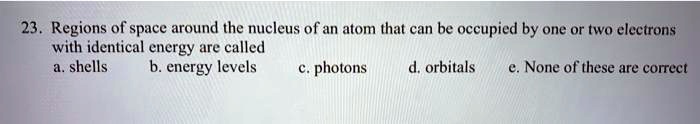 23. Regions of space around the nucleus of an atom that can be occupied by one or two electrons with identical energy are called
a. shells b. energy levels c. photons d. orbitals e. None of these are correct